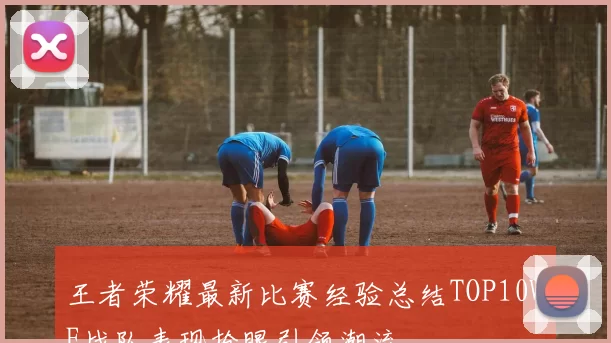 王者荣耀最新比赛经验总结TOP10WE战队表现抢眼引领潮流