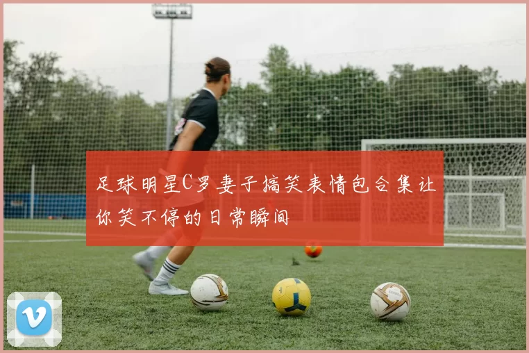 足球明星C罗妻子搞笑表情包合集让你笑不停的日常瞬间