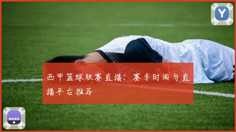 西甲篮球联赛直播：赛季时间与直播平台推荐