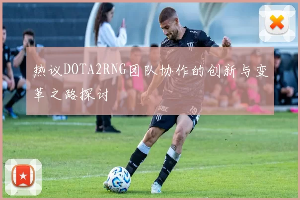 热议DOTA2RNG团队协作的创新与变革之路探讨