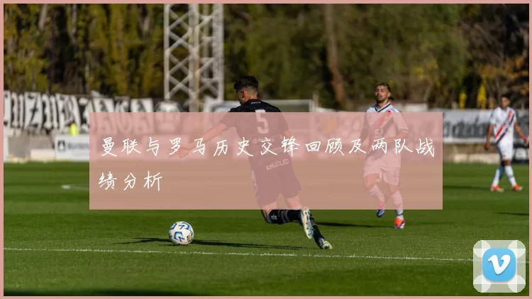 曼联与罗马历史交锋回顾及两队战绩分析