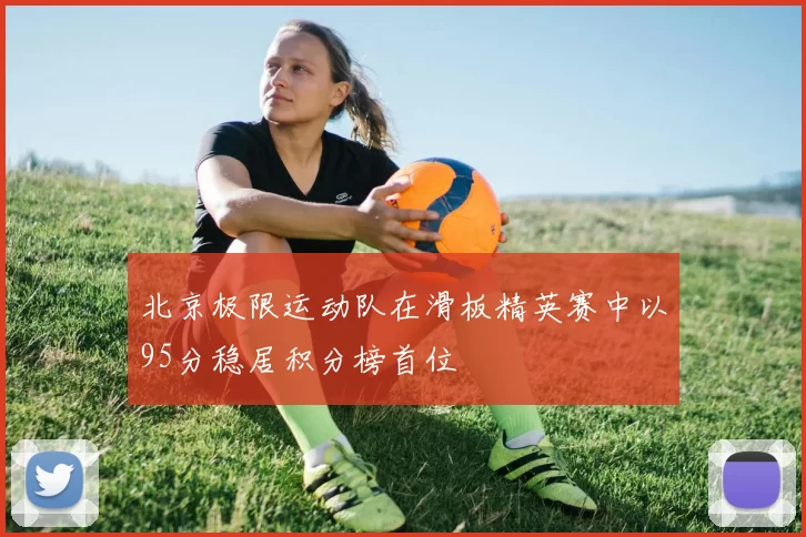 北京极限运动队在滑板精英赛中以95分稳居积分榜首位