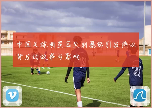 中国足球明星因失利暴怒引发热议背后的故事与影响