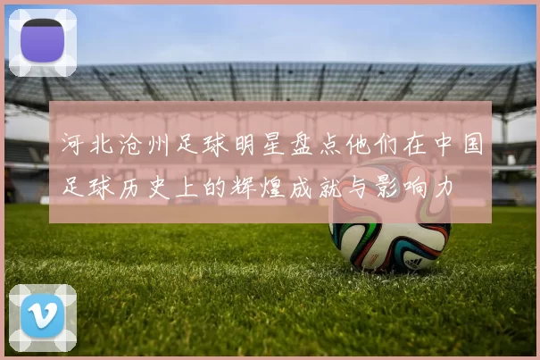 河北沧州足球明星盘点他们在中国足球历史上的辉煌成就与影响力