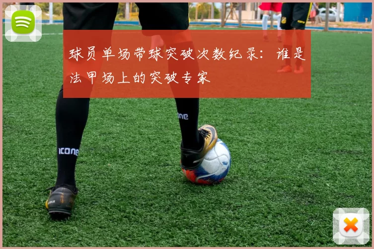 球员单场带球突破次数纪录：谁是法甲场上的突破专家