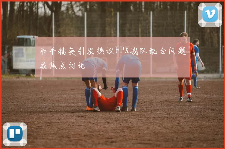 和平精英引发热议FPX战队配合问题成焦点讨论