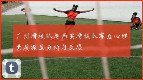广州滑板队与西安滑板队赛后心理素质深度分析与反思
