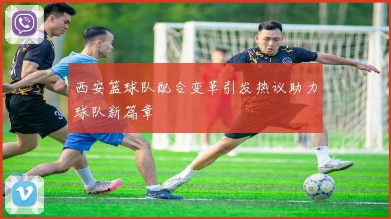 西安篮球队配合变革引发热议助力球队新篇章