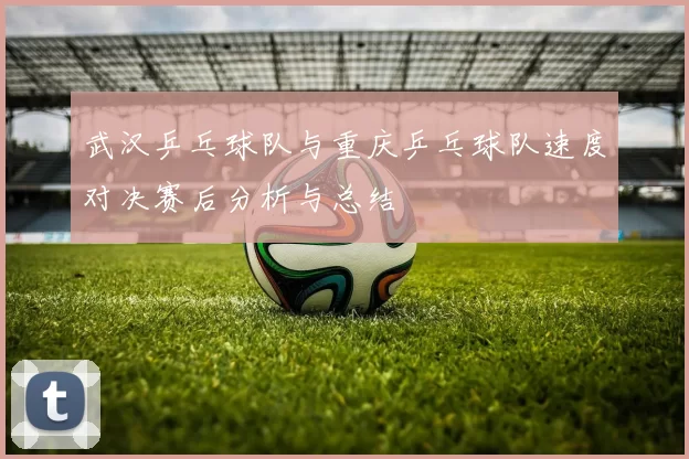 武汉乒乓球队与重庆乒乓球队速度对决赛后分析与总结