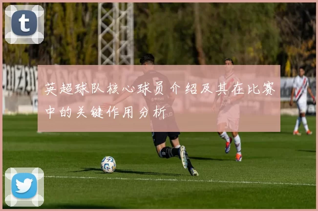 英超球队核心球员介绍及其在比赛中的关键作用分析