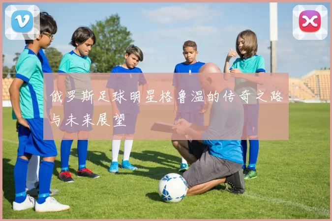 俄罗斯足球明星格鲁温的传奇之路与未来展望
