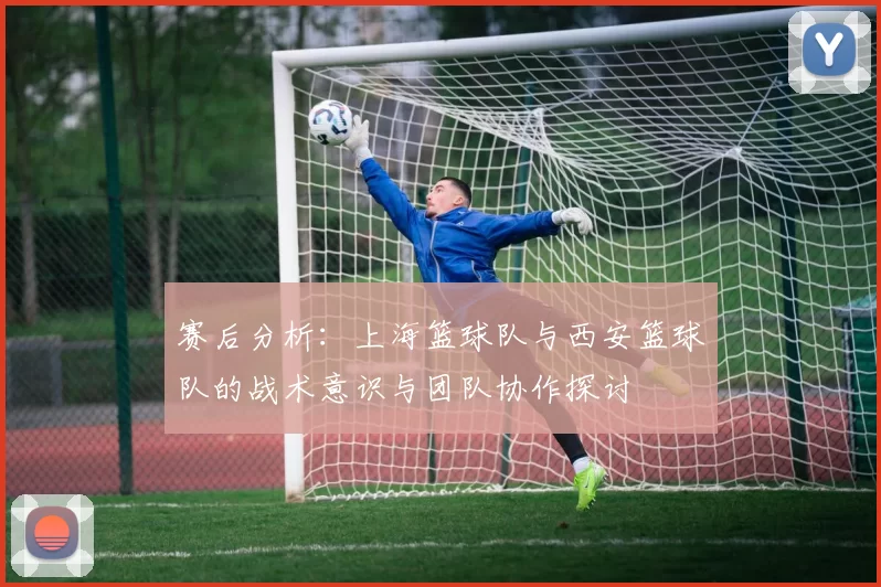 赛后分析：上海篮球队与西安篮球队的战术意识与团队协作探讨