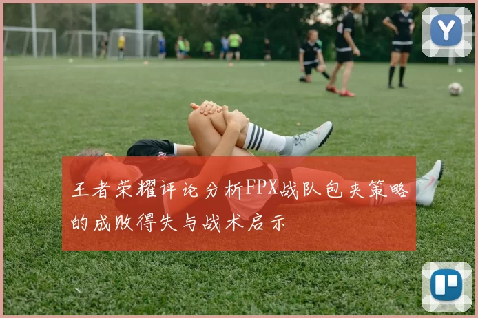 王者荣耀评论分析FPX战队包夹策略的成败得失与战术启示