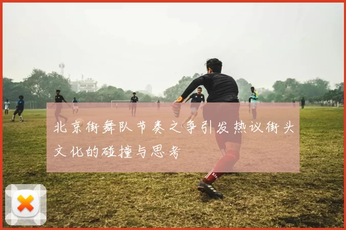 北京街舞队节奏之争引发热议街头文化的碰撞与思考