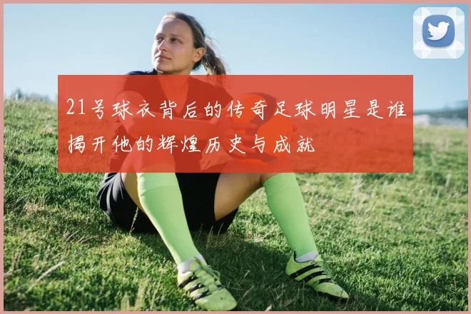 21号球衣背后的传奇足球明星是谁揭开他的辉煌历史与成就