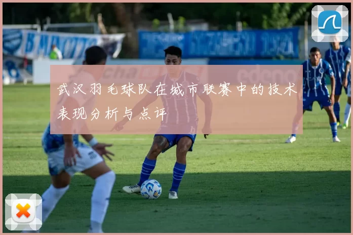 武汉羽毛球队在城市联赛中的技术表现分析与点评