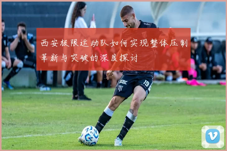 西安极限运动队如何实现整体压制革新与突破的深度探讨