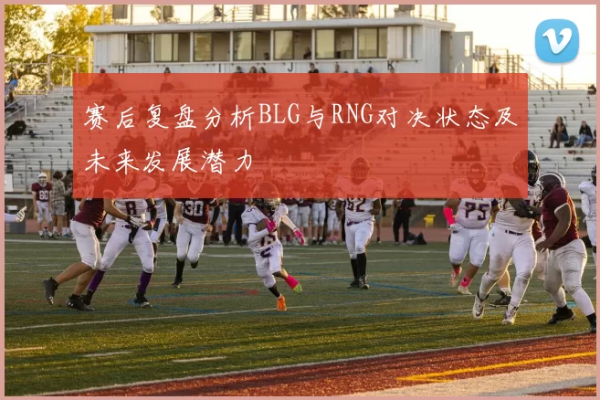 赛后复盘分析BLG与RNG对决状态及未来发展潜力