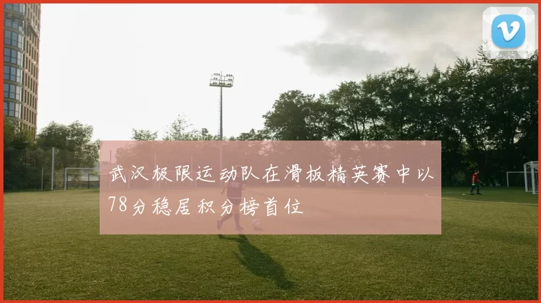 武汉极限运动队在滑板精英赛中以78分稳居积分榜首位