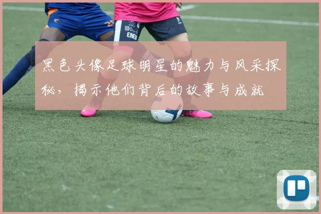 黑色头像足球明星的魅力与风采探秘，揭示他们背后的故事与成就