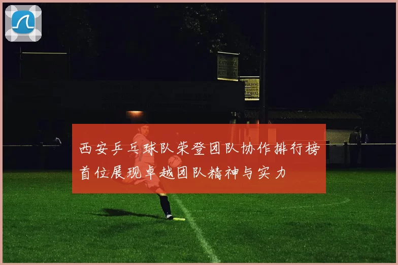 西安乒乓球队荣登团队协作排行榜首位展现卓越团队精神与实力